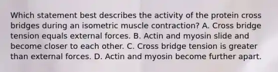 Which statement best describes the activity of the protein cross bridges during an isometric muscle contraction? A. Cross bridge tension equals external forces. B. Actin and myosin slide and become closer to each other. C. Cross bridge tension is greater than external forces. D. Actin and myosin become further apart.