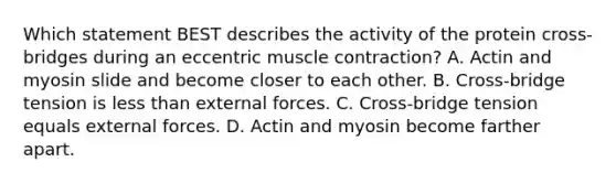 Which statement BEST describes the activity of the protein cross-bridges during an eccentric <a href='https://www.questionai.com/knowledge/k0LBwLeEer-muscle-contraction' class='anchor-knowledge'>muscle contraction</a>? A. Actin and myosin slide and become closer to each other. B. Cross-bridge tension is <a href='https://www.questionai.com/knowledge/k7BtlYpAMX-less-than' class='anchor-knowledge'>less than</a> external forces. C. Cross-bridge tension equals external forces. D. Actin and myosin become farther apart.