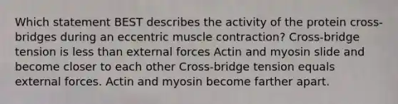 Which statement BEST describes the activity of the protein cross-bridges during an eccentric muscle contraction? Cross-bridge tension is less than external forces Actin and myosin slide and become closer to each other Cross-bridge tension equals external forces. Actin and myosin become farther apart.