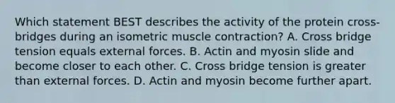 Which statement BEST describes the activity of the protein cross-bridges during an isometric <a href='https://www.questionai.com/knowledge/k0LBwLeEer-muscle-contraction' class='anchor-knowledge'>muscle contraction</a>? A. Cross bridge tension equals external forces. B. Actin and myosin slide and become closer to each other. C. Cross bridge tension is <a href='https://www.questionai.com/knowledge/ktgHnBD4o3-greater-than' class='anchor-knowledge'>greater than</a> external forces. D. Actin and myosin become further apart.