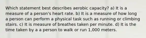 Which statement best describes aerobic capacity? a) It is a measure of a person's heart rate. b) It is a measure of how long a person can perform a physical task such as running or climbing stairs. c) It is measure of breathes taken per minute. d) It is the time taken by a a person to walk or run 1,000 meters.