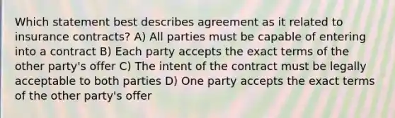 Which statement best describes agreement as it related to insurance contracts? A) All parties must be capable of entering into a contract B) Each party accepts the exact terms of the other party's offer C) The intent of the contract must be legally acceptable to both parties D) One party accepts the exact terms of the other party's offer