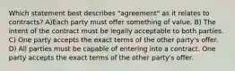 Which statement best describes "agreement" as it relates to contracts? A)Each party must offer something of value. B) The intent of the contract must be legally acceptable to both parties. C) One party accepts the exact terms of the other party's offer. D) All parties must be capable of entering into a contract. One party accepts the exact terms of the other party's offer.