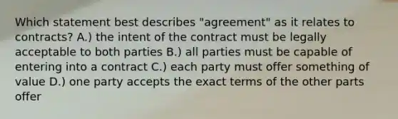 Which statement best describes "agreement" as it relates to contracts? A.) the intent of the contract must be legally acceptable to both parties B.) all parties must be capable of entering into a contract C.) each party must offer something of value D.) one party accepts the exact terms of the other parts offer