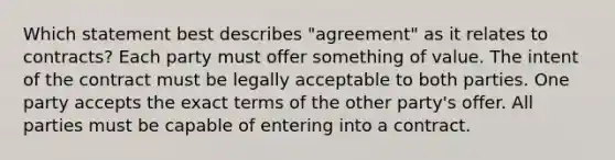 Which statement best describes "agreement" as it relates to contracts? Each party must offer something of value. The intent of the contract must be legally acceptable to both parties. One party accepts the exact terms of the other party's offer. All parties must be capable of entering into a contract.