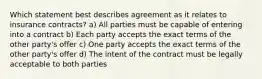 Which statement best describes agreement as it relates to insurance contracts? a) All parties must be capable of entering into a contract b) Each party accepts the exact terms of the other party's offer c) One party accepts the exact terms of the other party's offer d) The intent of the contract must be legally acceptable to both parties