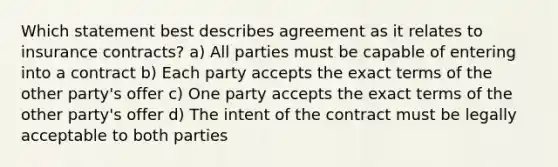 Which statement best describes agreement as it relates to insurance contracts? a) All parties must be capable of entering into a contract b) Each party accepts the exact terms of the other party's offer c) One party accepts the exact terms of the other party's offer d) The intent of the contract must be legally acceptable to both parties