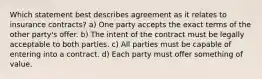 Which statement best describes agreement as it relates to insurance contracts? a) One party accepts the exact terms of the other party's offer. b) The intent of the contract must be legally acceptable to both parties. c) All parties must be capable of entering into a contract. d) Each party must offer something of value.