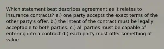 Which statement best describes agreement as it relates to insurance contracts? a.) one party accepts the exact terms of the other party's offer. b.) the intent of the contract must be legally acceptable to both parties. c.) all parties must be capable of entering into a contract d.) each party must offer something of value