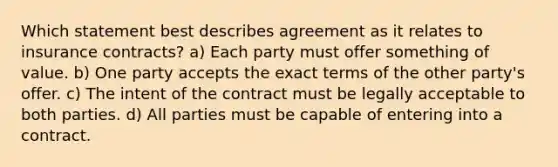 Which statement best describes agreement as it relates to insurance contracts? a) Each party must offer something of value. b) One party accepts the exact terms of the other party's offer. c) The intent of the contract must be legally acceptable to both parties. d) All parties must be capable of entering into a contract.