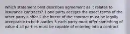 Which statement best describes agreement as it relates to insurance contracts? 1 one party accepts the exact terms of the other party's offer 2 the intent of the contract must be legally acceptable to both parties 3 each party must offer something of value 4 all parties must be capable of entering into a contract