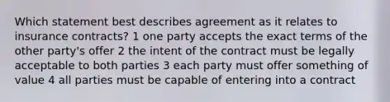 Which statement best describes agreement as it relates to insurance contracts? 1 one party accepts the exact terms of the other party's offer 2 the intent of the contract must be legally acceptable to both parties 3 each party must offer something of value 4 all parties must be capable of entering into a contract