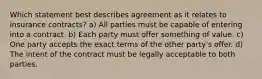 Which statement best describes agreement as it relates to insurance contracts? a) All parties must be capable of entering into a contract. b) Each party must offer something of value. c) One party accepts the exact terms of the other party's offer. d) The intent of the contract must be legally acceptable to both parties.