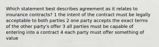 Which statement best describes agreement as it relates to insurance contracts? 1 the intent of the contract must be legally acceptable to both parties 2 one party accepts the exact terms of the other party's offer 3 all parties must be capable of entering into a contract 4 each party must offer something of value