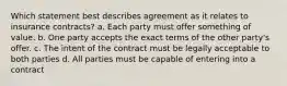 Which statement best describes agreement as it relates to insurance contracts? a. Each party must offer something of value. b. One party accepts the exact terms of the other party's offer. c. The intent of the contract must be legally acceptable to both parties d. All parties must be capable of entering into a contract