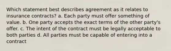 Which statement best describes agreement as it relates to insurance contracts? a. Each party must offer something of value. b. One party accepts the exact terms of the other party's offer. c. The intent of the contract must be legally acceptable to both parties d. All parties must be capable of entering into a contract