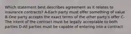 Which statement best describes agreement as it relates to insurance contracts? A-Each party must offer something of value B-One party accepts the exact terms of the other party's offer C-The intent of the contract must be legally acceptable to both parties D-All parties must be capable of entering into a contract