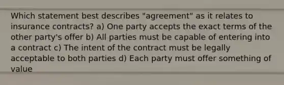 Which statement best describes "agreement" as it relates to insurance contracts? a) One party accepts the exact terms of the other party's offer b) All parties must be capable of entering into a contract c) The intent of the contract must be legally acceptable to both parties d) Each party must offer something of value