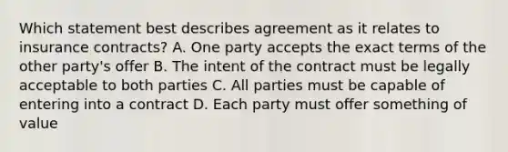 Which statement best describes agreement as it relates to insurance contracts? A. One party accepts the exact terms of the other party's offer B. The intent of the contract must be legally acceptable to both parties C. All parties must be capable of entering into a contract D. Each party must offer something of value