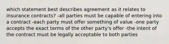 which statement best describes agreement as it relates to insurance contracts? -all parties must be capable of entering into a contract -each party must offer something of value -one party accepts the exact terms of the other party's offer -the intent of the contract must be legally acceptable to both parties