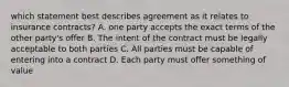 which statement best describes agreement as it relates to insurance contracts? A. one party accepts the exact terms of the other party's offer B. The intent of the contract must be legally acceptable to both parties C. All parties must be capable of entering into a contract D. Each party must offer something of value