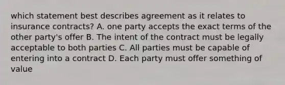 which statement best describes agreement as it relates to insurance contracts? A. one party accepts the exact terms of the other party's offer B. The intent of the contract must be legally acceptable to both parties C. All parties must be capable of entering into a contract D. Each party must offer something of value