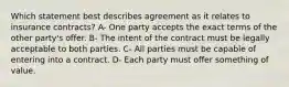 Which statement best describes agreement as it relates to insurance contracts? A- One party accepts the exact terms of the other party's offer. B- The intent of the contract must be legally acceptable to both parties. C- All parties must be capable of entering into a contract. D- Each party must offer something of value.