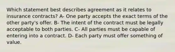 Which statement best describes agreement as it relates to insurance contracts? A- One party accepts the exact terms of the other party's offer. B- The intent of the contract must be legally acceptable to both parties. C- All parties must be capable of entering into a contract. D- Each party must offer something of value.