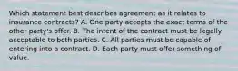 Which statement best describes agreement as it relates to insurance contracts? A. One party accepts the exact terms of the other party's offer. B. The intent of the contract must be legally acceptable to both parties. C. All parties must be capable of entering into a contract. D. Each party must offer something of value.