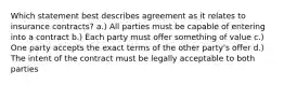 Which statement best describes agreement as it relates to insurance contracts? a.) All parties must be capable of entering into a contract b.) Each party must offer something of value c.) One party accepts the exact terms of the other party's offer d.) The intent of the contract must be legally acceptable to both parties