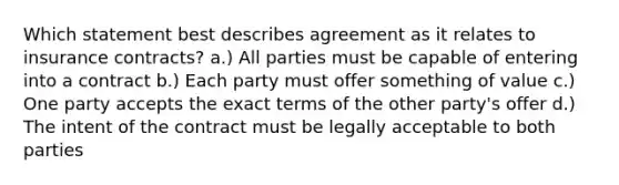 Which statement best describes agreement as it relates to insurance contracts? a.) All parties must be capable of entering into a contract b.) Each party must offer something of value c.) One party accepts the exact terms of the other party's offer d.) The intent of the contract must be legally acceptable to both parties