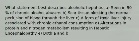 What statement best describes alcoholic hepatitis: a) Seen in 90 % of chronic alcohol abusers b) Scar tissue blocking the normal perfusion of blood through the liver c) A form of toxic liver injury associated with chronic ethanol consumption d) Alterations in protein and nitrogen metabolism resulting in Hepatic Encephalopathy e) Both a and b