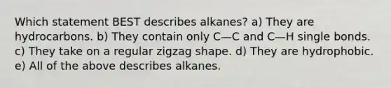 Which statement BEST describes alkanes? a) They are hydrocarbons. b) They contain only C—C and C—H single bonds. c) They take on a regular zigzag shape. d) They are hydrophobic. e) All of the above describes alkanes.