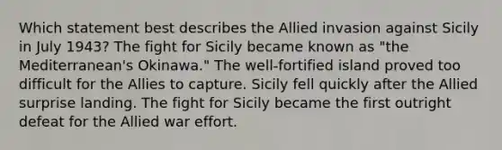 Which statement best describes the Allied invasion against Sicily in July 1943? The fight for Sicily became known as "the Mediterranean's Okinawa." The well-fortified island proved too difficult for the Allies to capture. Sicily fell quickly after the Allied surprise landing. The fight for Sicily became the first outright defeat for the Allied war effort.