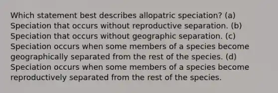 Which statement best describes allopatric speciation? (a) Speciation that occurs without reproductive separation. (b) Speciation that occurs without geographic separation. (c) Speciation occurs when some members of a species become geographically separated from the rest of the species. (d) Speciation occurs when some members of a species become reproductively separated from the rest of the species.