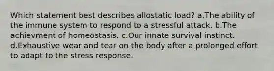 Which statement best describes allostatic load? a.The ability of the immune system to respond to a stressful attack. b.The achievment of homeostasis. c.Our innate survival instinct. d.Exhaustive wear and tear on the body after a prolonged effort to adapt to the stress response.