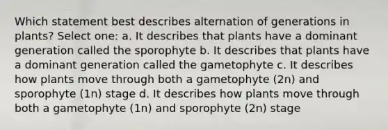 Which statement best describes alternation of generations in plants? Select one: a. It describes that plants have a dominant generation called the sporophyte b. It describes that plants have a dominant generation called the gametophyte c. It describes how plants move through both a gametophyte (2n) and sporophyte (1n) stage d. It describes how plants move through both a gametophyte (1n) and sporophyte (2n) stage