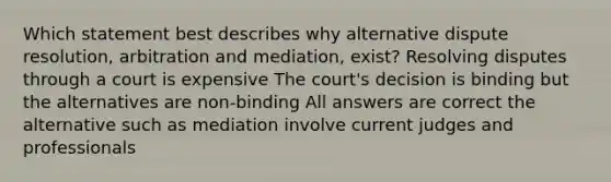 Which statement best describes why alternative dispute resolution, arbitration and mediation, exist? Resolving disputes through a court is expensive The court's decision is binding but the alternatives are non-binding All answers are correct the alternative such as mediation involve current judges and professionals