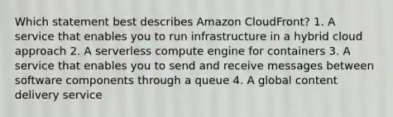 Which statement best describes Amazon CloudFront? 1. A service that enables you to run infrastructure in a hybrid cloud approach 2. A serverless compute engine for containers 3. A service that enables you to send and receive messages between software components through a queue 4. A global content delivery service