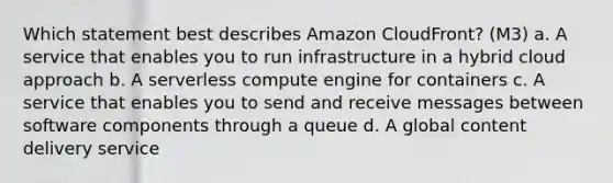 Which statement best describes Amazon CloudFront? (M3) a. A service that enables you to run infrastructure in a hybrid cloud approach b. A serverless compute engine for containers c. A service that enables you to send and receive messages between software components through a queue d. A global content delivery service