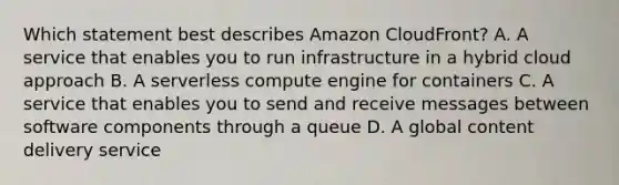 Which statement best describes Amazon CloudFront? A. A service that enables you to run infrastructure in a hybrid cloud approach B. A serverless compute engine for containers C. A service that enables you to send and receive messages between software components through a queue D. A global content delivery service