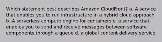 Which statement best describes Amazon CloudFront? a. A service that enables you to run infrastructure in a hybrid cloud approach b. A serverless compute engine for containers c. a service that enables you to send and receive messages between software components through a queue d. a global content delivery service