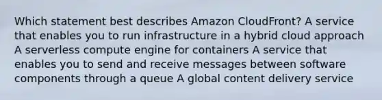 Which statement best describes Amazon CloudFront? A service that enables you to run infrastructure in a hybrid cloud approach A serverless compute engine for containers A service that enables you to send and receive messages between software components through a queue A global content delivery service