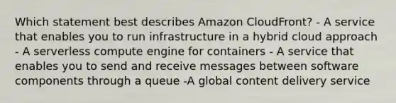 Which statement best describes Amazon CloudFront? - A service that enables you to run infrastructure in a hybrid cloud approach - A serverless compute engine for containers - A service that enables you to send and receive messages between software components through a queue -A global content delivery service