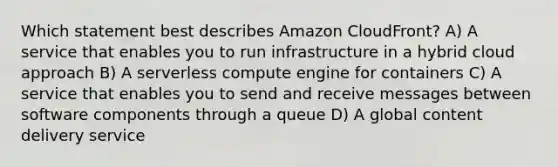 Which statement best describes Amazon CloudFront? A) A service that enables you to run infrastructure in a hybrid cloud approach B) A serverless compute engine for containers C) A service that enables you to send and receive messages between software components through a queue D) A global content delivery service