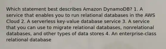 Which statement best describes Amazon DynamoDB? 1. A service that enables you to run relational databases in the AWS Cloud 2. A serverless key-value database service 3. A service that you can use to migrate relational databases, nonrelational databases, and other types of data stores 4. An enterprise-class relational database