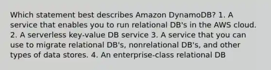 Which statement best describes Amazon DynamoDB? 1. A service that enables you to run relational DB's in the AWS cloud. 2. A serverless key-value DB service 3. A service that you can use to migrate relational DB's, nonrelational DB's, and other types of data stores. 4. An enterprise-class relational DB