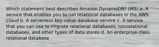 Which statement best describes Amazon DynamoDB? (M5) a. A service that enables you to run relational databases in the AWS Cloud b. A serverless key-value database service c. A service that you can use to migrate relational databases, nonrelational databases, and other types of data stores d. An enterprise-class relational database