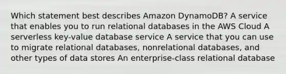 Which statement best describes Amazon DynamoDB? A service that enables you to run relational databases in the AWS Cloud A serverless key-value database service A service that you can use to migrate relational databases, nonrelational databases, and other types of data stores An enterprise-class relational database