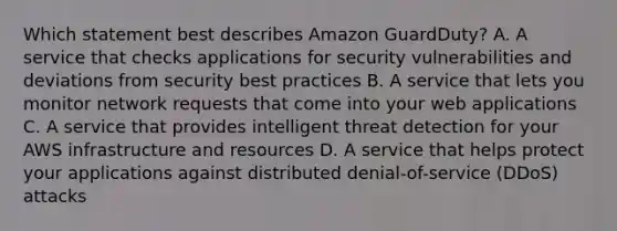 Which statement best describes Amazon GuardDuty? A. A service that checks applications for security vulnerabilities and deviations from security best practices B. A service that lets you monitor network requests that come into your web applications C. A service that provides intelligent threat detection for your AWS infrastructure and resources D. A service that helps protect your applications against distributed denial-of-service (DDoS) attacks